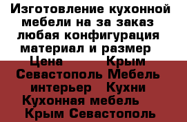 Изготовление кухонной мебели на за заказ, любая конфигурация, материал и размер › Цена ­ 100 - Крым, Севастополь Мебель, интерьер » Кухни. Кухонная мебель   . Крым,Севастополь